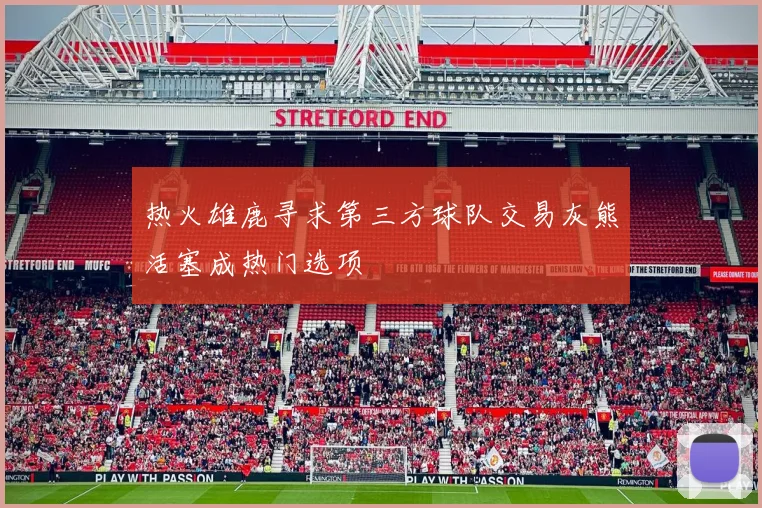 热火雄鹿寻求第三方球队交易灰熊活塞成热门选项