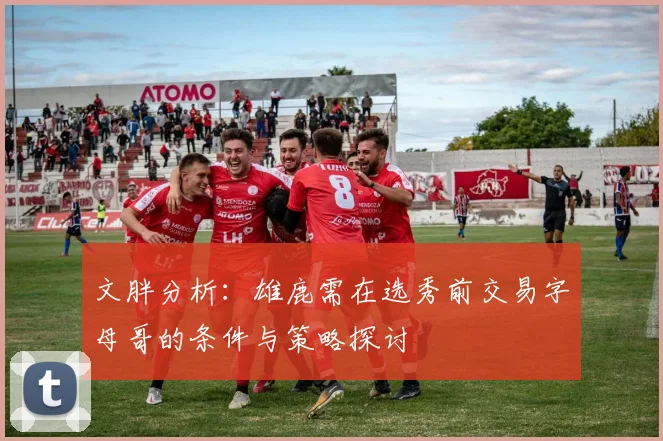 文胖分析：雄鹿需在选秀前交易字母哥的条件与策略探讨
