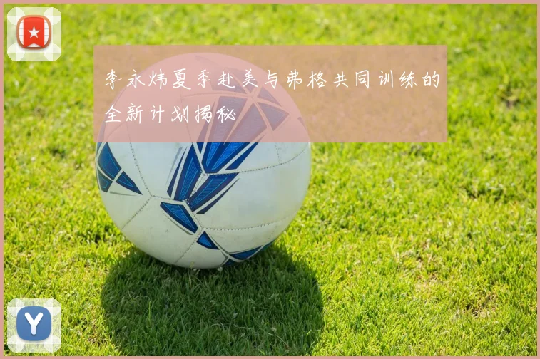 李永炜夏季赴美与弗格共同训练的全新计划揭秘