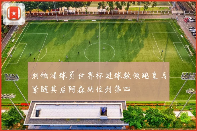 利物浦球员世界杯进球数领跑皇马紧随其后阿森纳位列第四