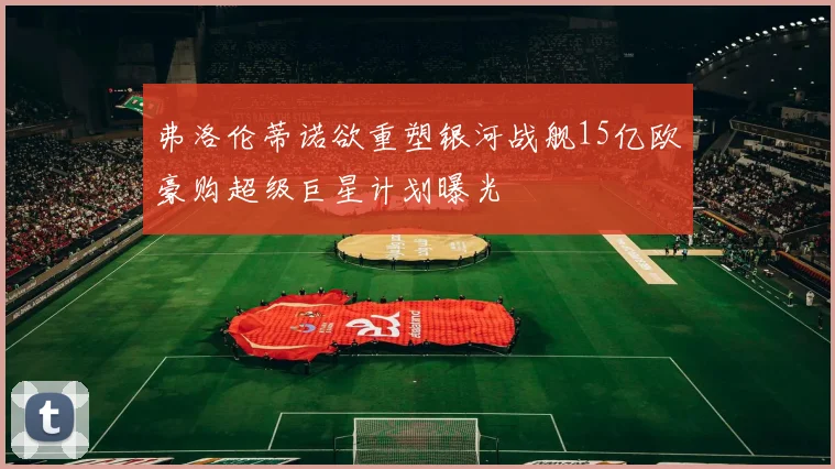 弗洛伦蒂诺欲重塑银河战舰15亿欧豪购超级巨星计划曝光