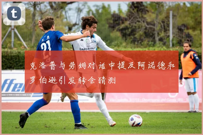 克洛普与劳姆对话中提及阿诺德和罗伯逊引发转会猜测
