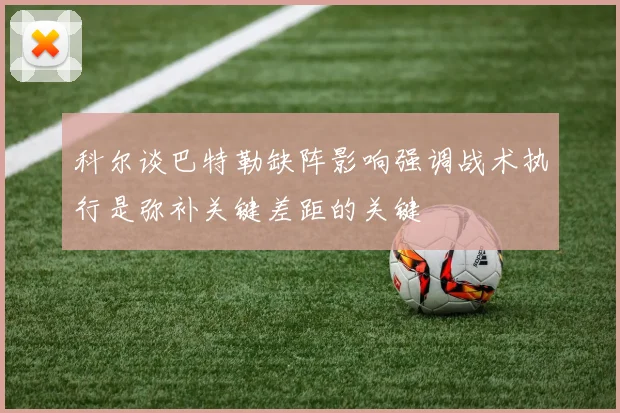 科尔谈巴特勒缺阵影响强调战术执行是弥补关键差距的关键