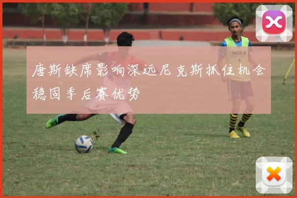 唐斯缺席影响深远尼克斯抓住机会稳固季后赛优势