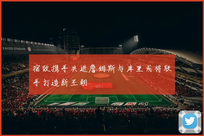 宿敌携手共进詹姆斯与库里或将联手打造新王朝