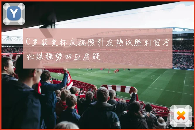 C罗获奖杯庆祝照引发热议胜利官方社媒强势回应质疑