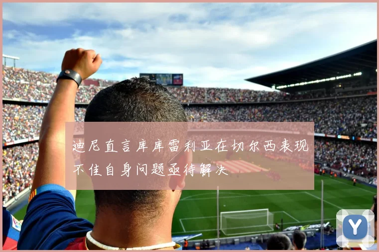 迪尼直言库库雷利亚在切尔西表现不佳自身问题亟待解决