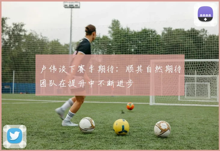 卢伟谈下赛季期待：顺其自然期待团队在提升中不断进步