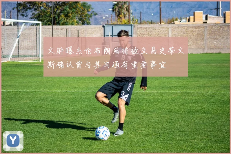 文胖曝杰伦布朗或将被交易史蒂文斯确认曾与其沟通有重要事宜