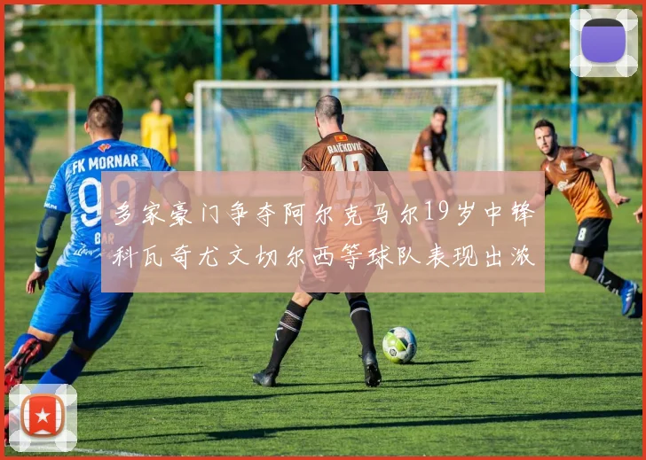 多家豪门争夺阿尔克马尔19岁中锋科瓦奇尤文切尔西等球队表现出浓厚兴趣