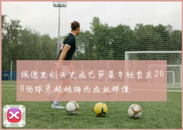 佩德里创历史成巴萨最年轻首发200场球员超越梅西成就辉煌