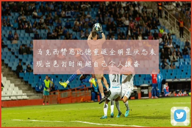 马克西赞恩比德重返全明星状态表现出色打时间超自己令人振奋