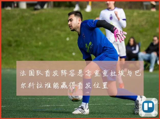 法国队首发阵容悬念重重杜埃与巴尔科拉谁能赢得首发位置