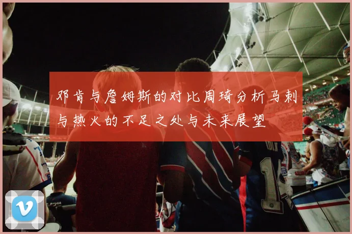 邓肯与詹姆斯的对比周琦分析马刺与热火的不足之处与未来展望