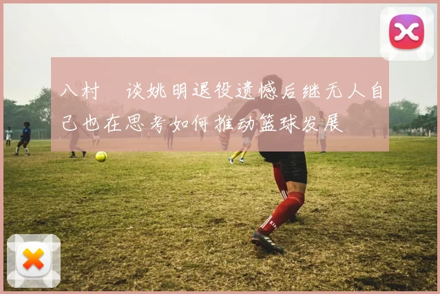 八村塁谈姚明退役遗憾后继无人自己也在思考如何推动篮球发展