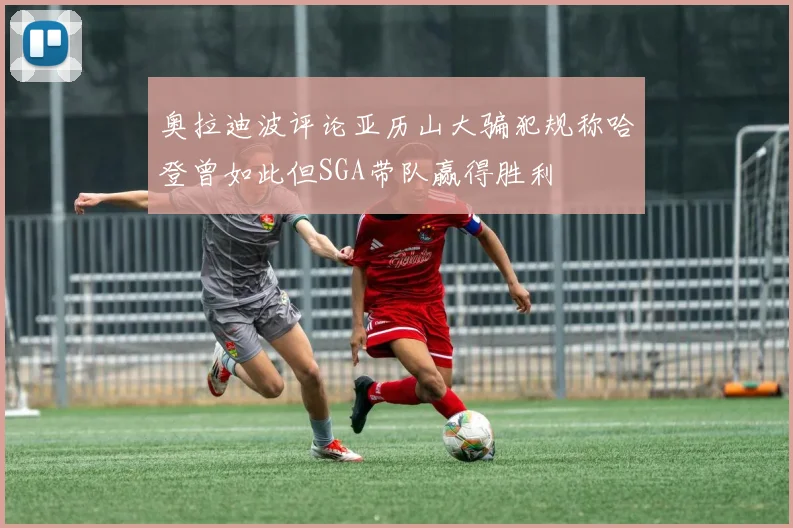奥拉迪波评论亚历山大骗犯规称哈登曾如此但SGA带队赢得胜利
