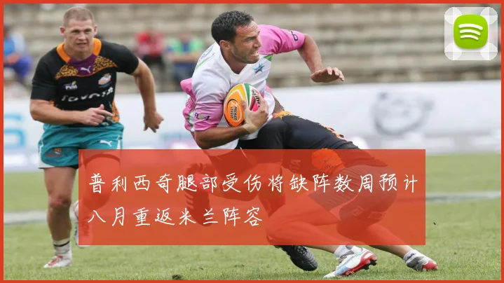 普利西奇腿部受伤将缺阵数周预计八月重返米兰阵容