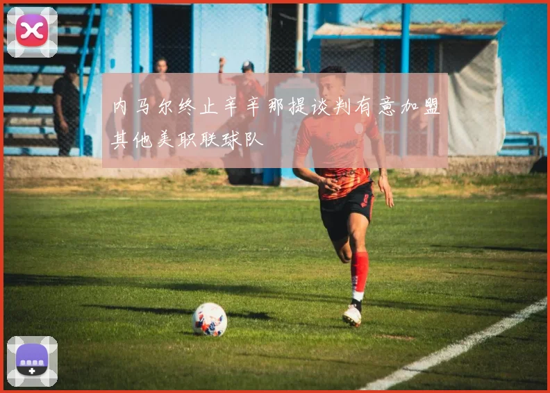 内马尔终止辛辛那提谈判有意加盟其他美职联球队