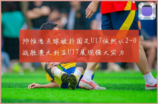 帅惟浩点球被扑国足U17依然以2-0战胜澳大利亚U17展现强大实力