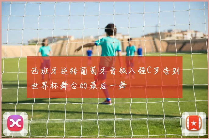 西班牙逆转葡萄牙晋级八强C罗告别世界杯舞台的最后一舞