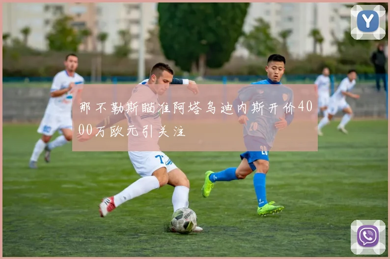 那不勒斯瞄准阿塔乌迪内斯开价4000万欧元引关注